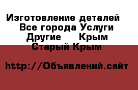 Изготовление деталей.  - Все города Услуги » Другие   . Крым,Старый Крым